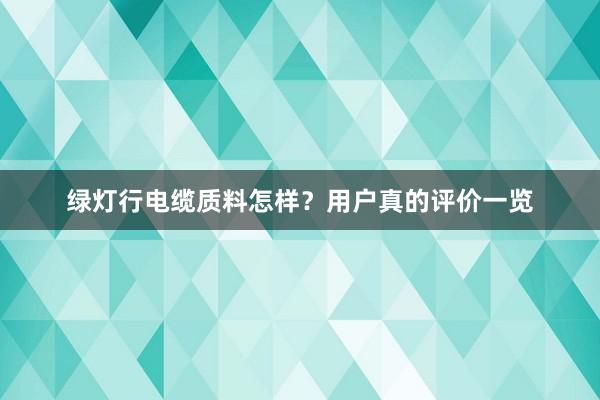 绿灯行电缆质料怎样？用户真的评价一览