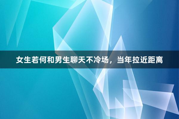 女生若何和男生聊天不冷场，当年拉近距离