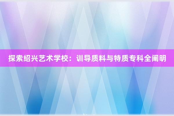 探索绍兴艺术学校：训导质料与特质专科全阐明